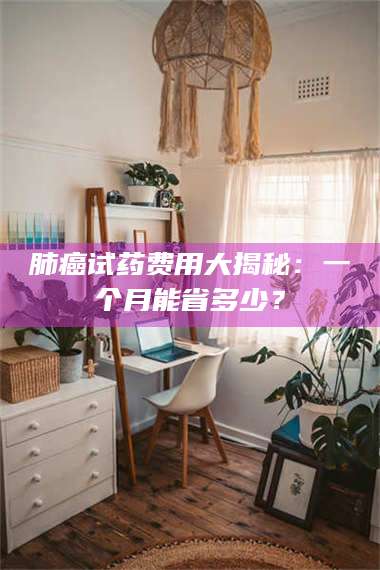 文山肺癌试药费用大揭秘：一个月能省多少？ 第1张