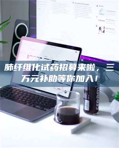 文山肺纤维化试药招募来啦，三万元补助等你加入！ 第1张