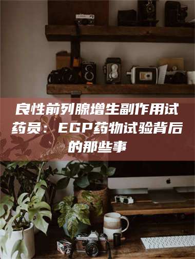 文山良性前列腺增生副作用试药员：EGP药物试验背后的那些事 第1张