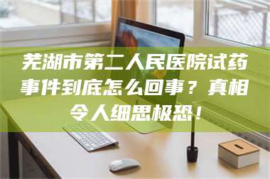 文山芜湖市第二人民医院试药事件到底怎么回事？真相令人细思极恐！ 第1张