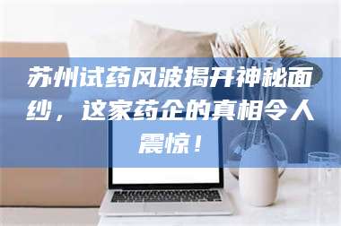文山苏州试药风波揭开神秘面纱，这家药企的真相令人震惊！ 第1张