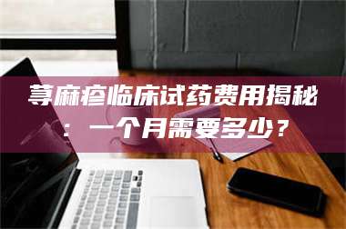 文山荨麻疹临床试药费用揭秘：一个月需要多少？ 第1张