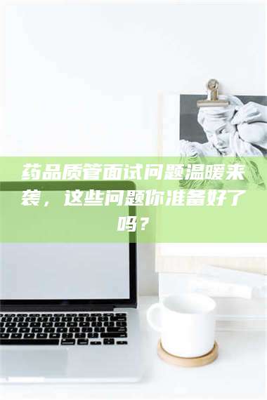 文山药品质管面试问题温暖来袭，这些问题你准备好了吗？ 第1张