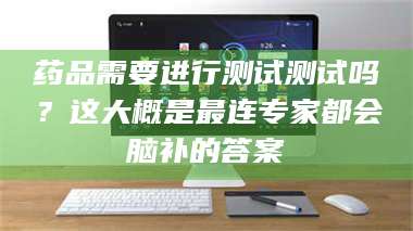 文山药品需要进行测试测试吗？这大概是最连专家都会脑补的答案 第1张