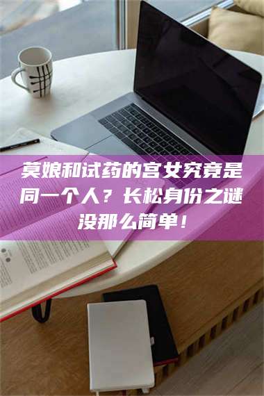 文山莫娘和试药的宫女究竟是同一个人？长松身份之谜没那么简单！ 第1张
