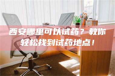 文山西安哪里可以试药？教你轻松找到试药地点！ 第1张