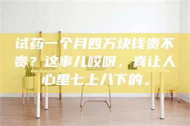 文山试药一个月四万块钱贵不贵？这事儿哎呀，真让人心里七上八下的。 第1张