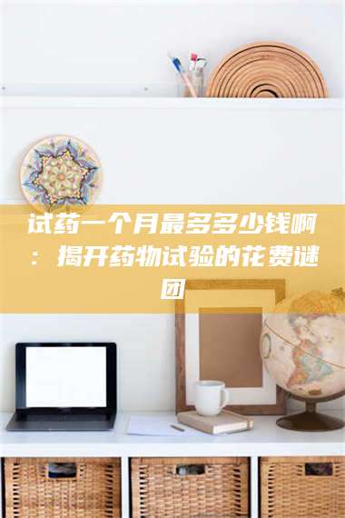 文山试药一个月最多多少钱啊：揭开药物试验的花费谜团 第1张