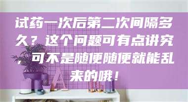 文山试药一次后第二次间隔多久？这个问题可有点讲究，可不是随便随便就能乱来的哦！ 第1张