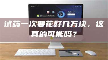 文山试药一次要花好几万块，这真的可能吗？ 第1张