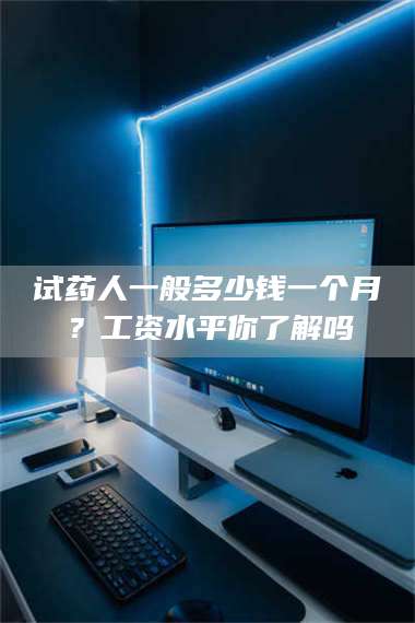 文山试药人一般多少钱一个月？工资水平你了解吗 第1张