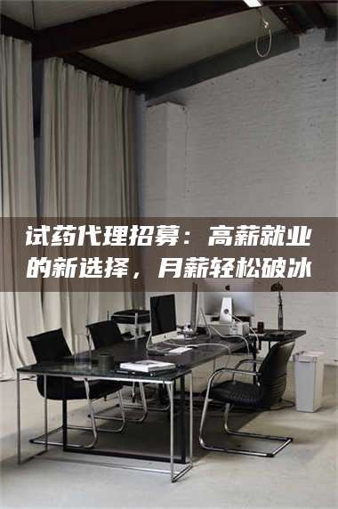 文山试药代理招募：高薪就业的新选择，月薪轻松破冰 第1张