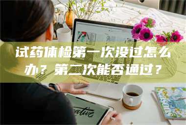 文山试药体检第一次没过怎么办？第二次能否通过？ 第1张