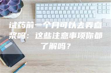 文山试药前一个月可以去弄血浆吗：这些注意事项你都了解吗？ 第1张