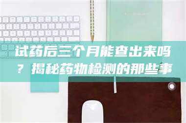 文山试药后三个月能查出来吗？揭秘药物检测的那些事 第1张