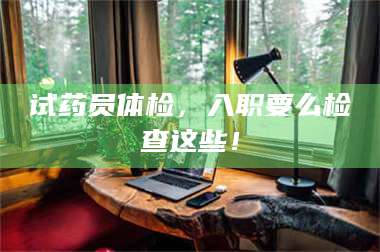 文山试药员体检,入职要么检查这些! 第1张 文山试药员体检,入职要么检查这些! 第1张