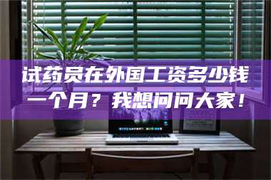 文山试药员在外国工资多少钱一个月？我想问问大家！ 第1张