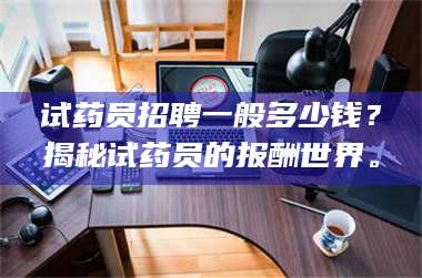 文山试药员招聘一般多少钱？揭秘试药员的报酬世界。 第1张