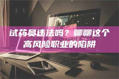 文山试药员违法吗？聊聊这个高风险职业的陷阱 第1张