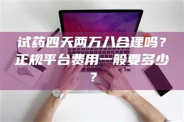 文山试药四天两万八合理吗？正规平台费用一般要多少？ 第1张