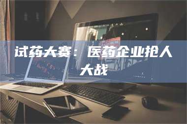 文山试药大赛：医药企业抢人大战 第1张