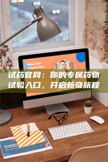 文山试药官网：你的专属药物试验入口，开启新奇旅程 第1张