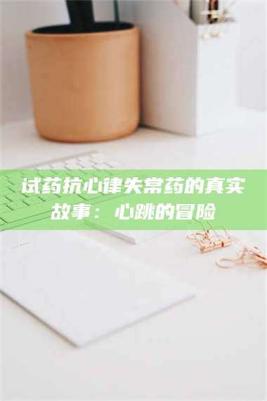 文山试药抗心律失常药的真实故事：心跳的冒险 第1张