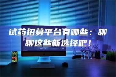 文山试药招募平台有哪些：聊聊这些新选择吧！ 第1张