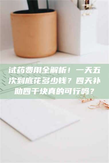 文山试药费用全解析！一天五次到底花多少钱？四天补助四千块真的可行吗？ 第1张