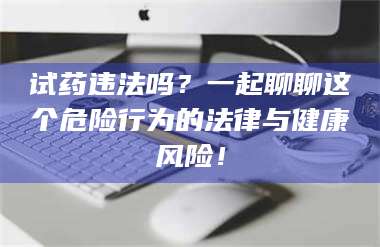 文山试药违法吗？一起聊聊这个危险行为的法律与健康风险！ 第1张