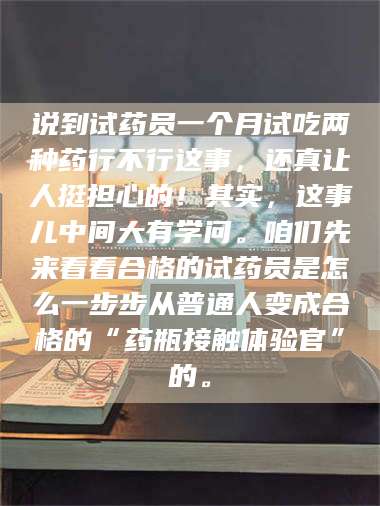 文山说到试药员一个月试吃两种药行不行这事，还真让人挺担心的！其实，这事儿中间大有学问。咱们先来看看合格的试药员是怎么一步步从普通人变成合格的“药瓶接触体验官”的。 第1张