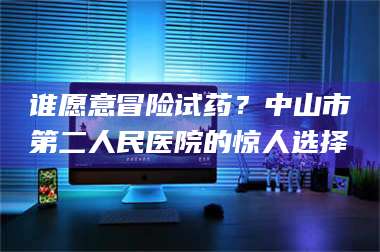 文山谁愿意冒险试药？中山市第二人民医院的惊人选择 第1张