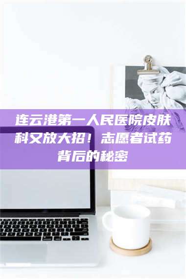 文山连云港第一人民医院皮肤科又放大招！志愿者试药背后的秘密 第1张