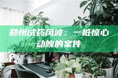 文山郑州试药风波:一桩惊心动魄的案件 第1张 文山郑州试药风波:一桩惊心动魄的案件 第1张