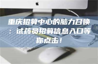 文山重庆招募中心的脑力召唤：试药员招募信息入口等你点击！ 第1张
