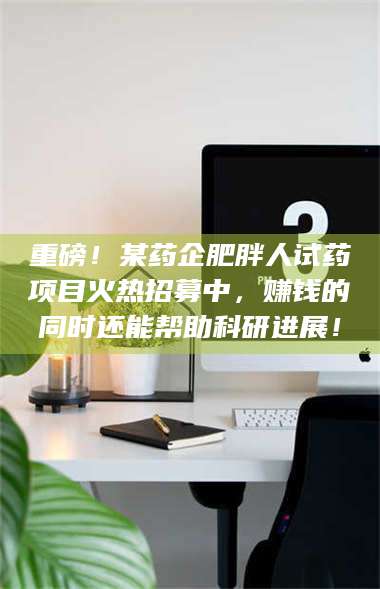 文山重磅！某药企肥胖人试药项目火热招募中，赚钱的同时还能帮助科研进展！ 第1张