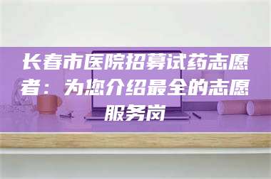 文山长春市医院招募试药志愿者：为您介绍最全的志愿服务岗 第1张