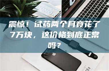 文山震惊！试药两个月竟花了7万块，这价格到底正常吗？