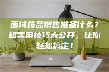 文山面试药品销售准备什么？超实用技巧大公开，让你轻松搞定！ 第1张