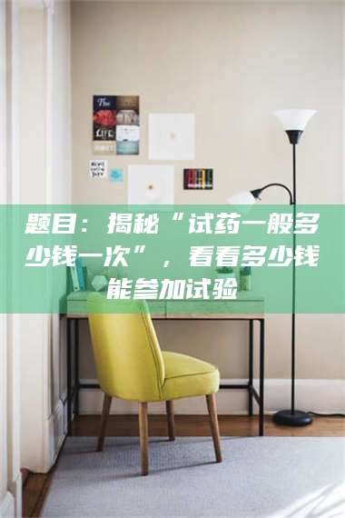 文山题目：揭秘“试药一般多少钱一次”，看看多少钱能参加试验 第1张