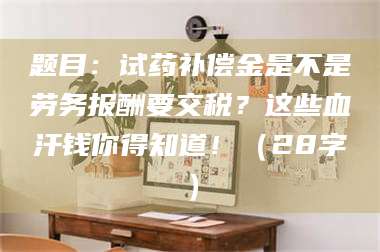 文山题目：试药补偿金是不是劳务报酬要交税？这些血汗钱你得知道！（28字） 第1张