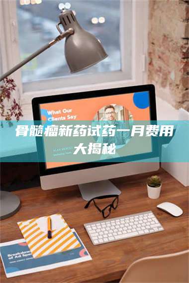 文山骨髓瘤新药试药一月费用大揭秘 第1张