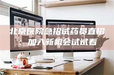 文山北京医院急招试药员直招：加入新机会试试看 第1张