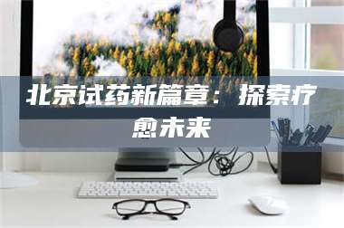 文山北京试药新篇章：探索疗愈未来 第1张
