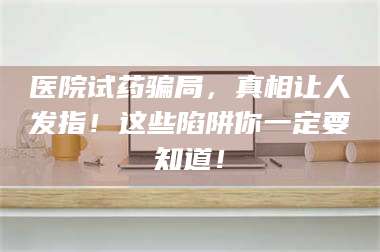 文山医院试药骗局，真相让人发指！这些陷阱你一定要知道！ 第1张