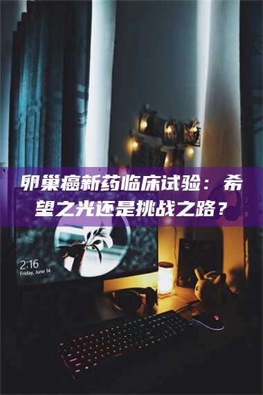 文山卵巢癌新药临床试验：希望之光还是挑战之路？ 第1张