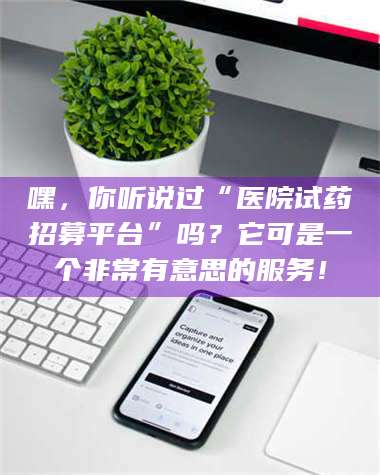 文山嘿，你听说过“医院试药招募平台”吗？它可是一个非常有意思的服务！ 第1张