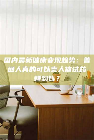 文山国内最新健康变现趋势：普通人真的可以靠人体试药赚到钱？ 第1张