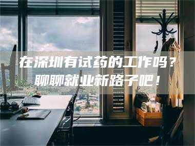 文山在深圳有试药的工作吗？聊聊就业新路子吧！ 第1张