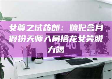 文山女尊之试药郎：嫡妃含月假扮天师入局擒龙女笑脱力竭 第1张